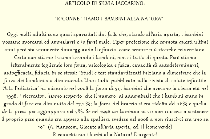 ARTICOLO DI SILVIA IACCARINO: “RICONNETTIAMO I BAMBINI ALLA NATURA” Oggi molti adulti sono quasi spaventati dal fatto che, stando all’aria aperta, i bambini possano sporcarsi ed ammalarsi e /o farsi male. L’iper protezione che connota questi ultimi anni però sta veramente danneggiando l’infanzia, come sempre più ricerche evidenziano. Certo non stiamo traumatizzando i bambini, non si tratta di questo. Però stiamo letteralmente togliendo loro forza, psicologica e fisica, capacità di autodeterminarsi, autoefficacia, fiducia in se stessi: “Studi e test standardizzati iniziano a dimostrare che la forza dei bambini sta diminuendo. Uno studio pubblicato sulla rivista di salute infantile ‘Acta Pediatrica’ ha misurato nel 2008 la forza di 315 bambini che avevano la stessa età nel 1998. I ricercatori hanno scoperto che il numero di addominali che i bambini erano in grado di fare era diminuito del 27,1 %; la forza del braccio si era ridotta del 26% e quella della presa per aggrapparsi del 7%. Se nel 1998 un bambino su 20 non riusciva a sostenere il proprio peso quando era appeso alla spalliera svedese nel 2008 a non riuscirci era uno su 10” (A. Hanscom, Giocate all’aria aperta, ed. Il leone verde) Riconnettiamo i bimbi alla Natura! È urgente!
