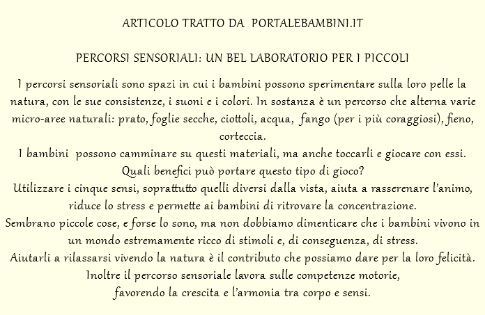  ARTICOLO TRATTO DA PORTALEBAMBINI.IT PERCORSI SENSORIALI: UN BEL LABORATORIO PER I PICCOLI I percorsi sensoriali sono spazi in cui i bambini possono sperimentare sulla loro pelle la natura, con le sue consistenze, i suoni e i colori. In sostanza è un percorso che alterna varie micro-aree naturali: prato, foglie secche, ciottoli, acqua, fango (per i più coraggiosi), fieno, corteccia. I bambini possono camminare su questi materiali, ma anche toccarli e giocare con essi. Quali benefici può portare questo tipo di gioco? Utilizzare i cinque sensi, soprattutto quelli diversi dalla vista, aiuta a rasserenare l’animo, riduce lo stress e permette ai bambini di ritrovare la concentrazione. Sembrano piccole cose, e forse lo sono, ma non dobbiamo dimenticare che i bambini vivono in un mondo estremamente ricco di stimoli e, di conseguenza, di stress. Aiutarli a rilassarsi vivendo la natura è il contributo che possiamo dare per la loro felicità. Inoltre il perc0rso sensoriale lavora sulle competenze motorie, favorendo la crescita e l’armonia tra corpo e sensi.