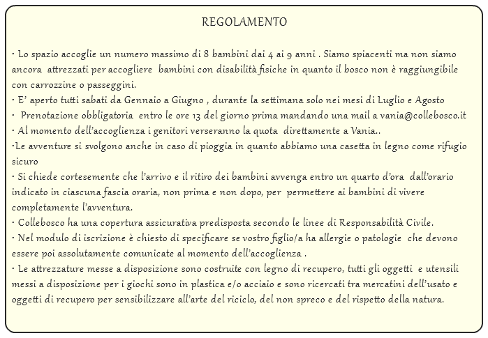  REGOLAMENTO • Lo spazio accoglie un numero massimo di 8 bambini dai 4 ai 9 anni . Siamo spiacenti ma non siamo ancora attrezzati per accogliere bambini con disabilità fisiche in quanto il bosco non è raggiungibile con carrozzine o passeggini. • E’ aperto tutti sabati da Gennaio a Giugno , durante la settimana solo nei mesi di Luglio e Agosto • Prenotazione obbligatoria entro le ore 13 del giorno prima mandando una mail a vania@collebosco.it • Al momento dell’accoglienza i genitori verseranno la quota direttamente a Vania.. •Le avventure si svolgono anche in caso di pioggia in quanto abbiamo una casetta in legno come rifugio sicuro • Si chiede cortesemente che l’arrivo e il ritiro dei bambini avvenga entro un quarto d’ora dall’orario indicato in ciascuna fascia oraria, non prima e non dopo, per permettere ai bambini di vivere completamente l’avventura. • Collebosco ha una copertura assicurativa predisposta secondo le linee di Responsabilità Civile. • Nel modulo di iscrizione è chiesto di specificare se vostro figlio/a ha allergie o patologie che devono essere poi assolutamente comunicate al momento dell’accoglienza . • Le attrezzature messe a disposizione sono costruite con legno di recupero, tutti gli oggetti e utensili messi a disposizione per i giochi sono in plastica e/o acciaio e sono ricercati tra mercatini dell’usato e oggetti di recupero per sensibilizzare all’arte del riciclo, del non spreco e del rispetto della natura. 