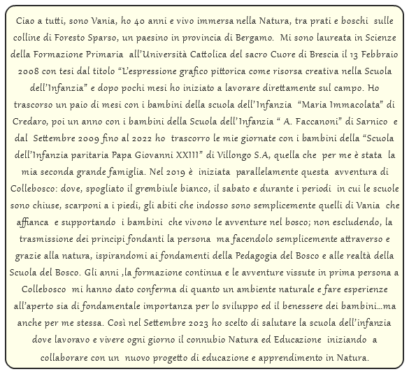  Ciao a tutti, sono Vania, ho 40 anni e vivo immersa nella Natura, tra prati e boschi sulle colline di Foresto Sparso, un paesino in provincia di Bergamo. Mi sono laureata in Scienze della Formazione Primaria all’Università Cattolica del sacro Cuore di Brescia il 13 Febbraio 2008 con tesi dal titolo “L’espressione grafico pittorica come risorsa creativa nella Scuola dell’Infanzia” e dopo pochi mesi ho iniziato a lavorare direttamente sul campo. Ho trascorso un paio di mesi con i bambini della scuola dell’Infanzia “Maria Immacolata” di Credaro, poi un anno con i bambini della Scuola dell’Infanzia “ A. Faccanoni” di Sarnico e dal Settembre 2009 fino al 2022 ho trascorro le mie giornate con i bambini della “Scuola dell’Infanzia paritaria Papa Giovanni XXIII” di Villongo S.A, quella che per me è stata la mia seconda grande famiglia. Nel 2019 è iniziata parallelamente questa avventura di Collebosco: dove, spogliato il grembiule bianco, il sabato e durante i periodi in cui le scuole sono chiuse, scarponi a i piedi, gli abiti che indosso sono semplicemente quelli di Vania che affianca e supportando i bambini che vivono le avventure nel bosco; non escludendo, la trasmissione dei principi fondanti la persona ma facendolo semplicemente attraverso e grazie alla natura, ispirandomi ai fondamenti della Pedagogia del Bosco e alle realtà della Scuola del Bosco. Gli anni ,la formazione continua e le avventure vissute in prima persona a Collebosco mi hanno dato conferma di quanto un ambiente naturale e fare esperienze all’aperto sia di fondamentale importanza per lo sviluppo ed il benessere dei bambini…ma anche per me stessa. Così nel Settembre 2023 ho scelto di salutare la scuola dell’infanzia dove lavoravo e vivere ogni giorno il connubio Natura ed Educazione iniziando a collaborare con un nuovo progetto di educazione e apprendimento in Natura. 