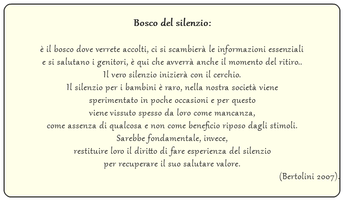  Bosco del silenzio: è il bosco dove verrete accolti, ci si scambierà le informazioni essenziali e si salutano i genitori, è qui che avverrà anche il momento del ritiro.. Il vero silenzio inizierà con il cerchio. Il silenzio per i bambini è raro, nella nostra società viene sperimentato in poche occasioni e per questo viene vissuto spesso da loro come mancanza, come assenza di qualcosa e non come beneficio riposo dagli stimoli. Sarebbe fondamentale, invece, restituire loro il diritto di fare esperienza del silenzio per recuperare il suo salutare valore. (Bertolini 2007).