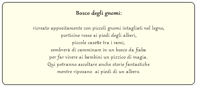  Bosco degli gnomi: ricreato appositamente con piccoli gnomi intagliati nel legno, porticine rosse ai piedi degli alberi, piccole casette tra i rami, sembrerà di camminare in un bosco da fiaba per far vivere ai bambini un pizzico di magia. Qui potranno ascoltare anche storie fantastiche mentre riposano ai piedi di un albero.