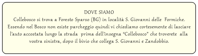  DOVE SIAMO Collebosco si trova a Foresto Sparso (BG) in località S. Giovanni delle Formiche. Essendo nel Bosco non esiste parcheggio quindi vi chiediamo cortesemente di lasciare l’auto accostata lungo la strada prima dell’insegna “Collebosco” che troverete alla vostra sinistra, dopo il bivio che collega S. Giovanni e Zandobbio.