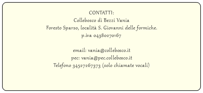  CONTATTI: Collebosco di Bezzi Vania Foresto Sparso, località S. Giovanni delle formiche. p.iva 04380270167 email: vania@collebosco.it pec: vania@pec.collebosco.it Telefono 34527267373 (solo chiamate vocali)