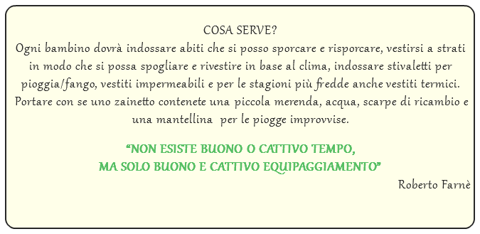  COSA SERVE? Ogni bambino dovrà indossare abiti che si posso sporcare e risporcare, vestirsi a strati in modo che si possa spogliare e rivestire in base al clima, indossare stivaletti per pioggia/fango, vestiti impermeabili e per le stagioni più fredde anche vestiti termici. Portare con se uno zainetto contenete una piccola merenda, acqua, scarpe di ricambio e una mantellina per le piogge improvvise. “NON ESISTE BUONO O CATTIVO TEMPO, MA SOLO BUONO E CATTIVO EQUIPAGGIAMENTO” Roberto Farnè 